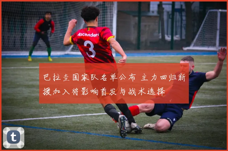 巴拉圭国家队名单公布 主力回归新援加入将影响首发与战术选择