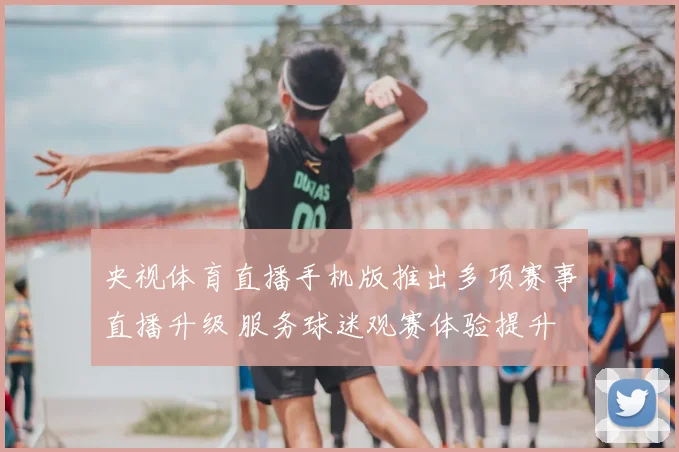 央视体育直播手机版推出多项赛事直播升级 服务球迷观赛体验提升