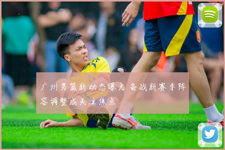 广州男篮新动态曝光 备战新赛季阵容调整成关注焦点
