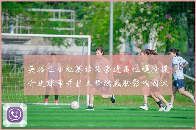 英格兰小组赛边路渗透高位逼抢提升进球率并扩大锋线威胁影响淘汰赛局势