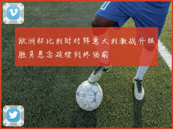 欧洲杯比利时对阵意大利激战升级胜负悬念延续到终场前