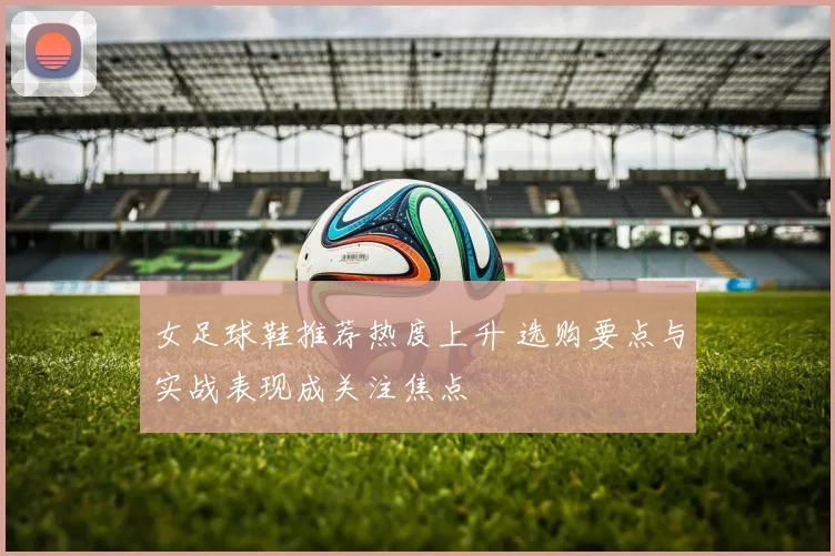 女足球鞋推荐热度上升 选购要点与实战表现成关注焦点