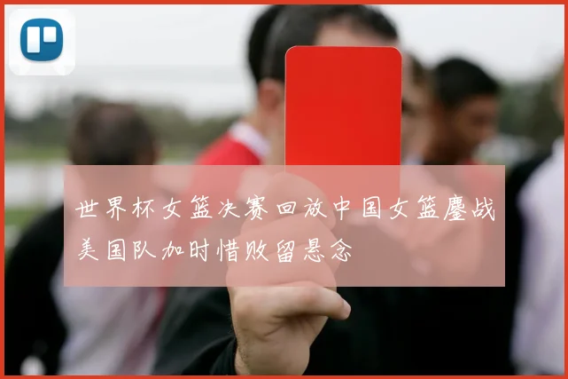 世界杯女篮决赛回放中国女篮鏖战美国队加时惜败留悬念