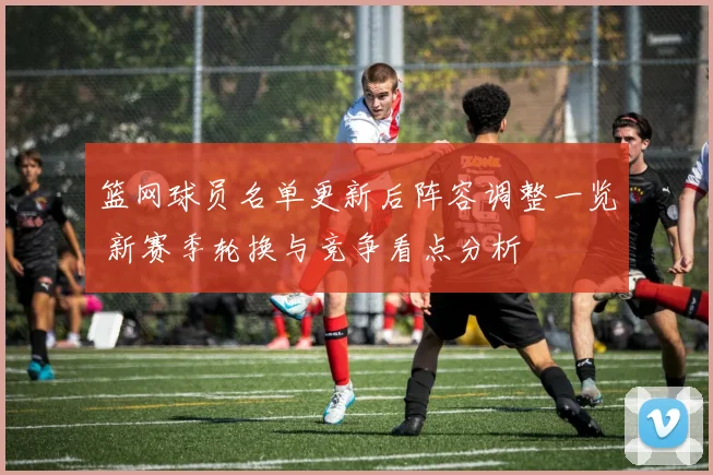 篮网球员名单更新后阵容调整一览 新赛季轮换与竞争看点分析