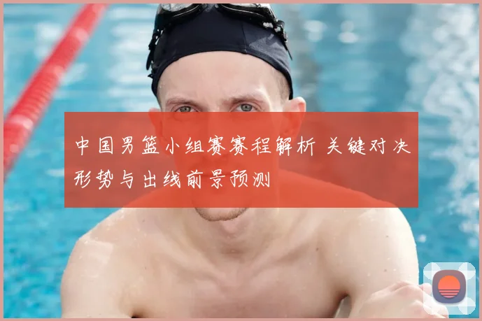 中国男篮小组赛赛程解析 关键对决形势与出线前景预测