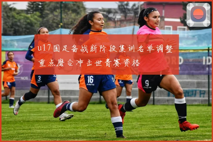 u17国足备战新阶段集训名单调整 重点磨合冲击世青赛资格