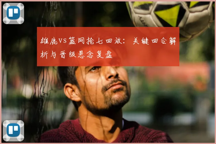 雄鹿vs篮网抢七回放：关键回合解析与晋级悬念复盘