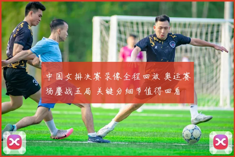中国女排决赛录像全程回放 奥运赛场鏖战五局 关键分细节值得回看