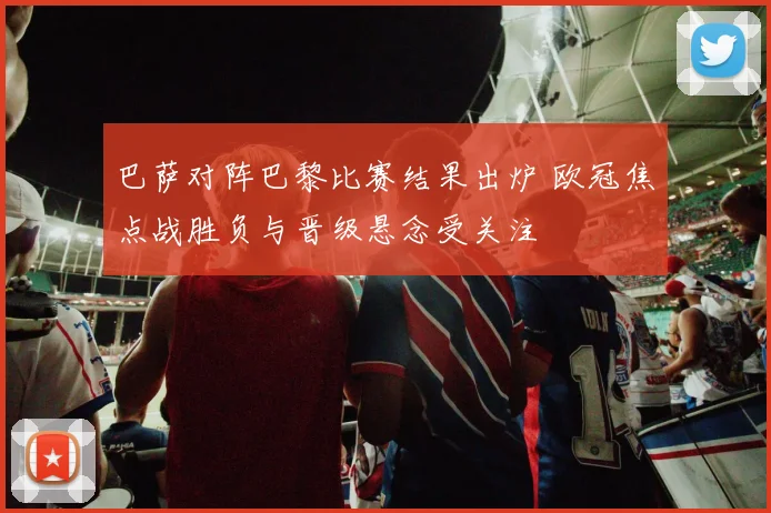 巴萨对阵巴黎比赛结果出炉 欧冠焦点战胜负与晋级悬念受关注