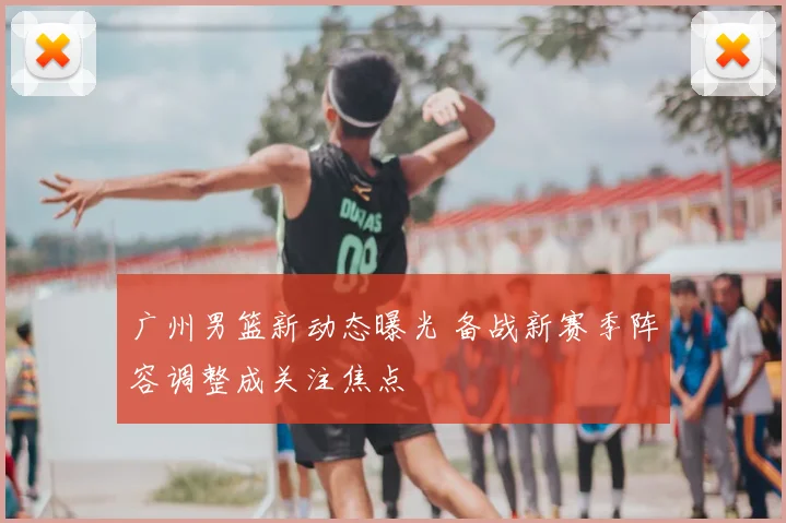 广州男篮新动态曝光 备战新赛季阵容调整成关注焦点