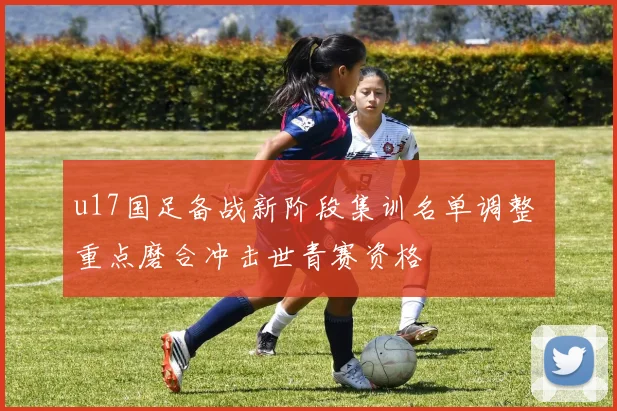 u17国足备战新阶段集训名单调整 重点磨合冲击世青赛资格