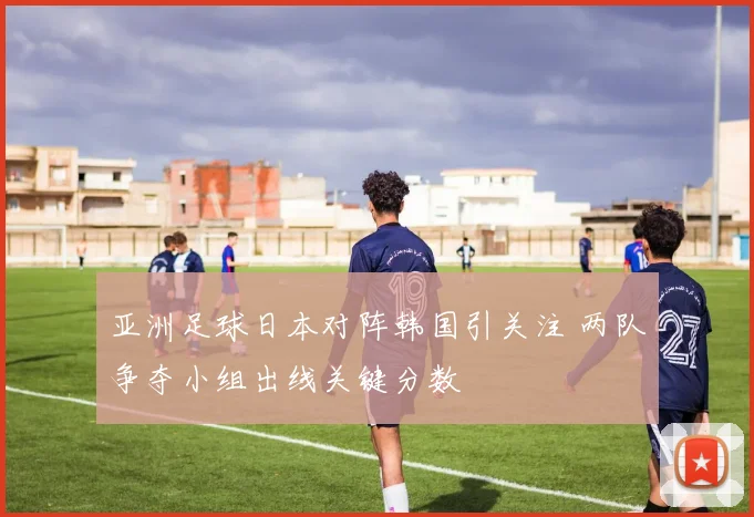 亚洲足球日本对阵韩国引关注 两队争夺小组出线关键分数