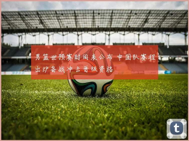 男篮世预赛时间表公布 中国队赛程出炉备战冲击晋级资格