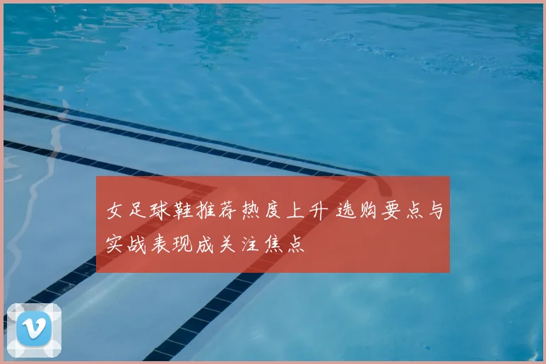 女足球鞋推荐热度上升 选购要点与实战表现成关注焦点