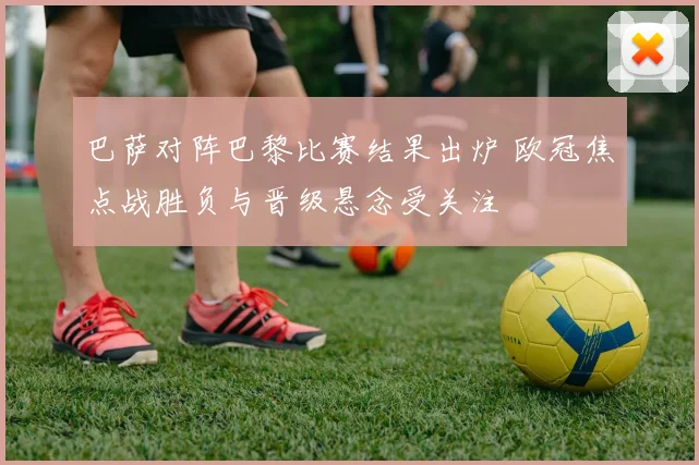 巴萨对阵巴黎比赛结果出炉 欧冠焦点战胜负与晋级悬念受关注