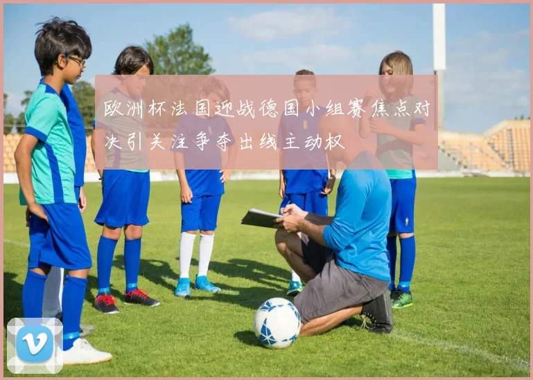 欧洲杯法国迎战德国小组赛焦点对决引关注争夺出线主动权