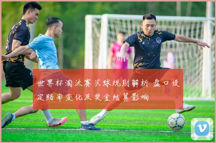 世界杯淘汰赛买球规则解析 盘口设定赔率变化及奖金结算影响