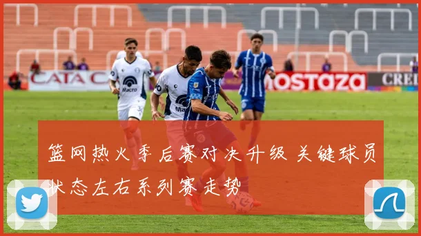 篮网热火季后赛对决升级 关键球员状态左右系列赛走势