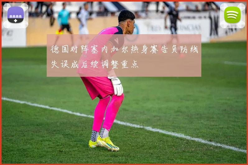德国对阵塞内加尔热身赛告负防线失误成后续调整重点