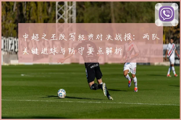 中超之王改写经典对决战报：两队关键进球与防守要点解析
