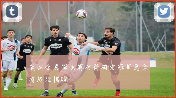 奥运会男篮决赛对阵确定冠军悬念将终场揭晓