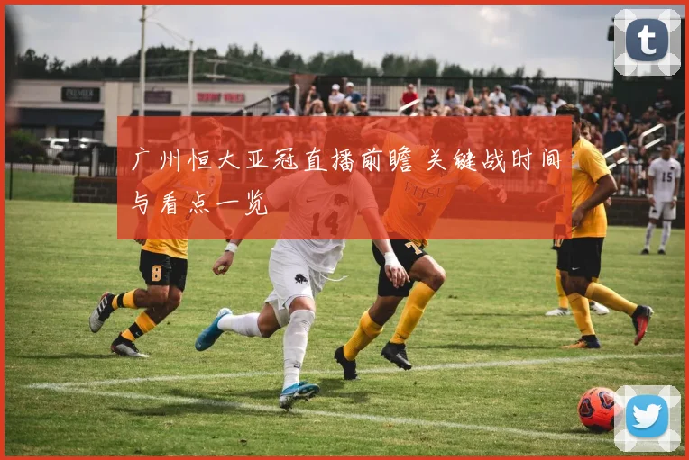 广州恒大亚冠直播前瞻 关键战时间与看点一览
