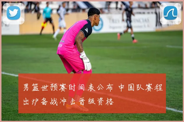 男篮世预赛时间表公布 中国队赛程出炉备战冲击晋级资格