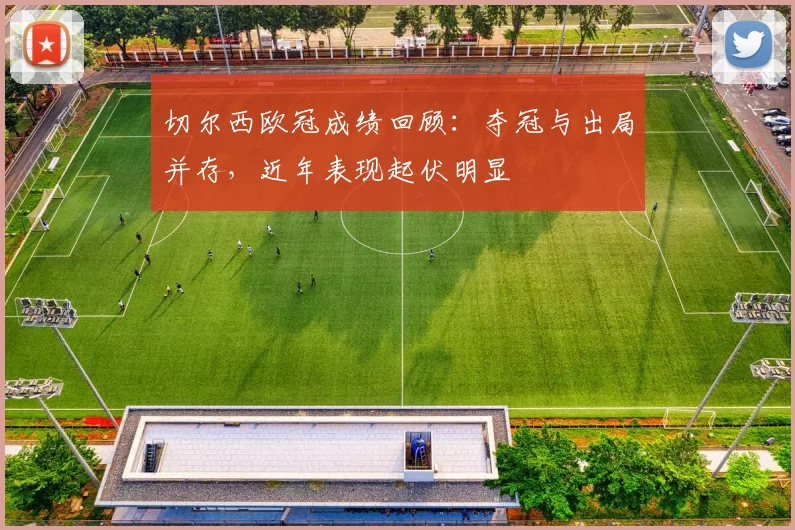 切尔西欧冠成绩回顾:夺冠与出局并存,近年表现起伏明显