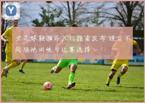女足球鞋推荐入门指南发布 适合不同场地训练与比赛选择