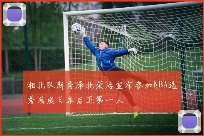 湘北队新秀泽北荣治宣布参加NBA选秀或成日本后卫第一人