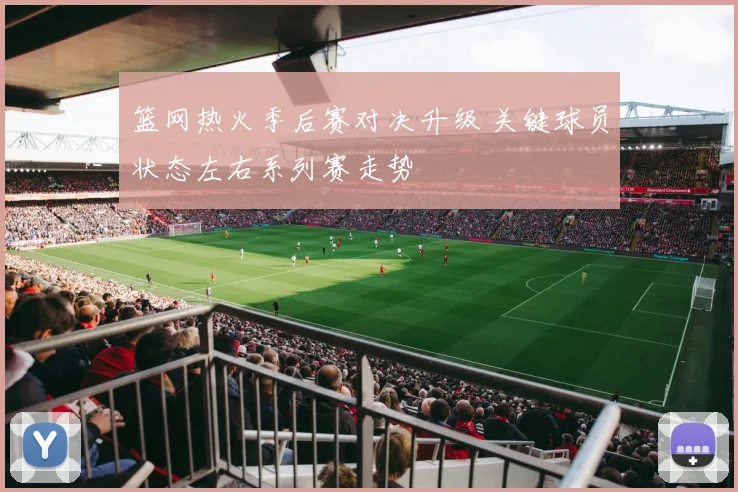 篮网热火季后赛对决升级 关键球员状态左右系列赛走势