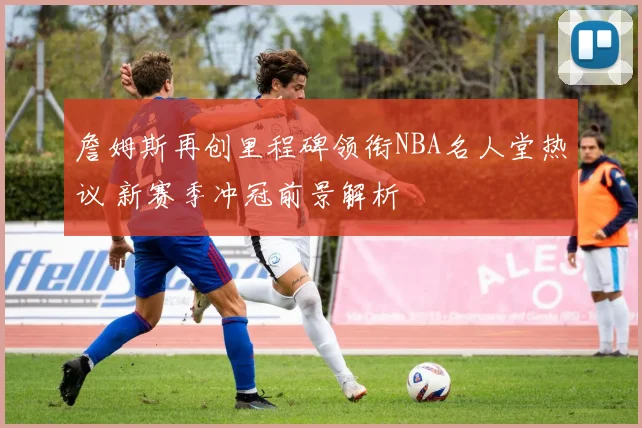 詹姆斯再创里程碑领衔NBA名人堂热议 新赛季冲冠前景解析