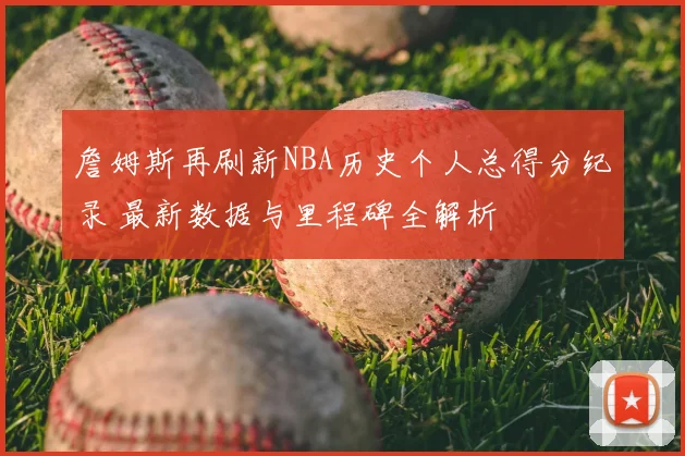 詹姆斯再刷新NBA历史个人总得分纪录 最新数据与里程碑全解析