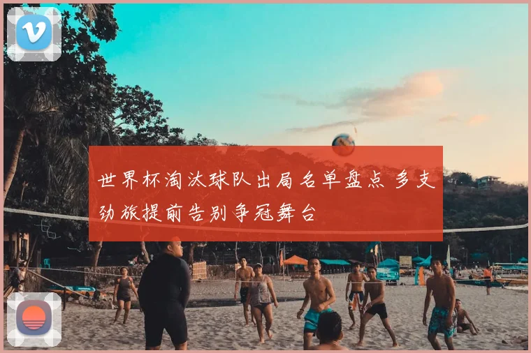 世界杯淘汰球队出局名单盘点 多支劲旅提前告别争冠舞台