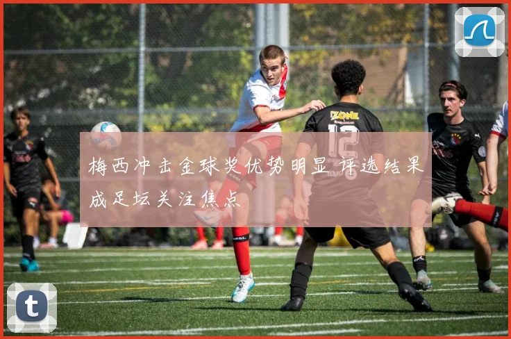 梅西冲击金球奖优势明显 评选结果成足坛关注焦点